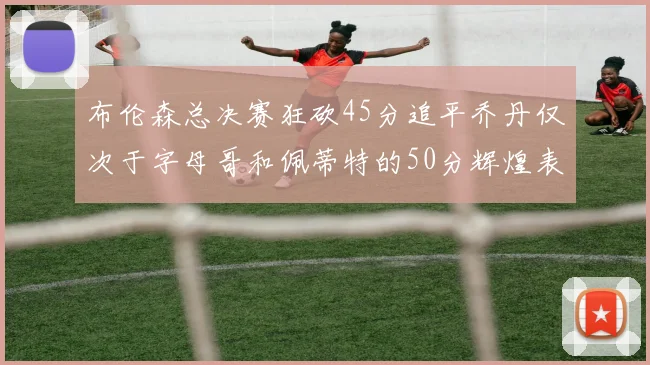 布伦森总决赛狂砍45分追平乔丹仅次于字母哥和佩蒂特的50分辉煌表现