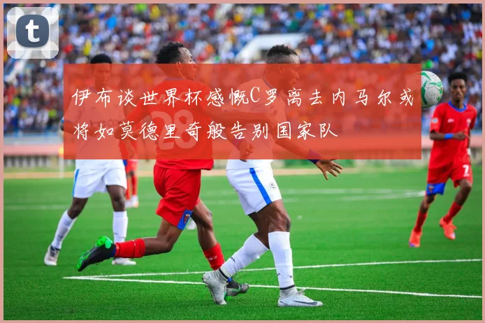 伊布谈世界杯感慨C罗离去内马尔或将如莫德里奇般告别国家队