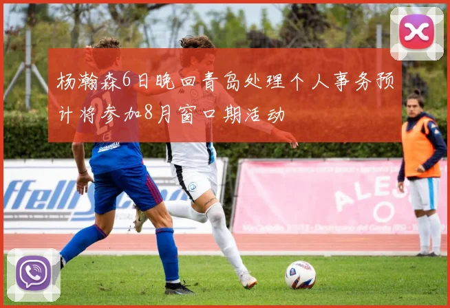 杨瀚森6日晚回青岛处理个人事务预计将参加8月窗口期活动