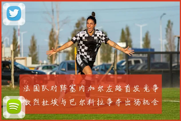 法国队对阵塞内加尔左路首发竞争激烈杜埃与巴尔科拉争夺出场机会