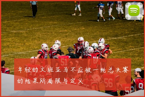 年轻的文班亚马不应被一轮总决赛的结果所局限与定义