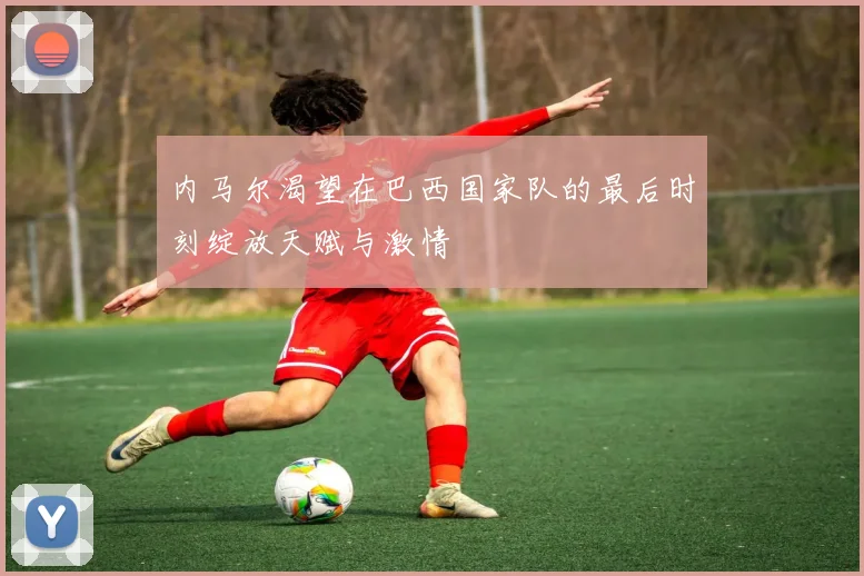 内马尔渴望在巴西国家队的最后时刻绽放天赋与激情