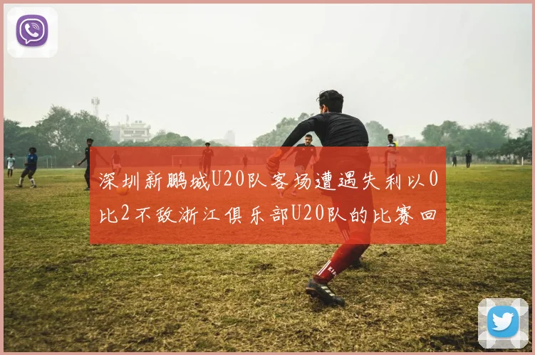 深圳新鹏城U20队客场遭遇失利以0比2不敌浙江俱乐部U20队的比赛回顾