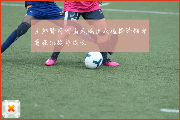 主帅赞冉珂嘉天赋出众选择泽维尔意在挑战与成长
