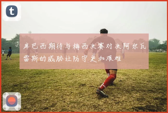 库巴西期待与梅西决赛对决阿尔瓦雷斯的威胁让防守更加艰难