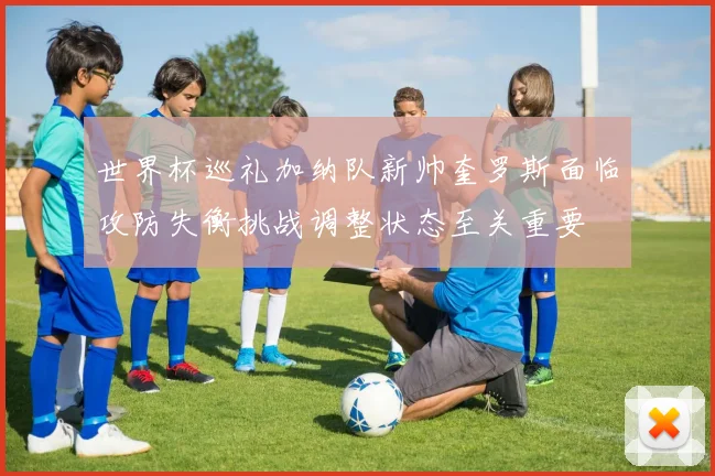 世界杯巡礼加纳队新帅奎罗斯面临攻防失衡挑战调整状态至关重要