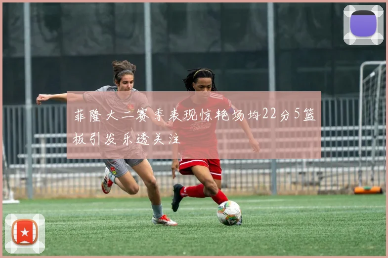 菲隆大二赛季表现惊艳场均22分5篮板引发乐透关注