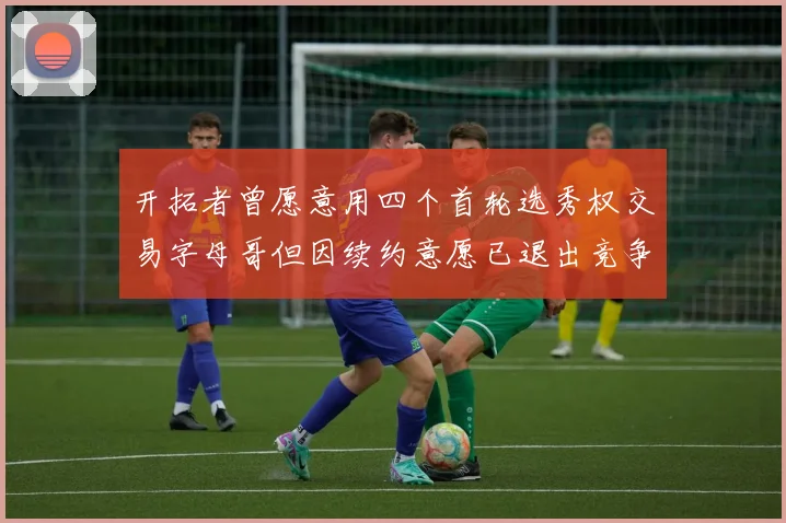 开拓者曾愿意用四个首轮选秀权交易字母哥但因续约意愿已退出竞争